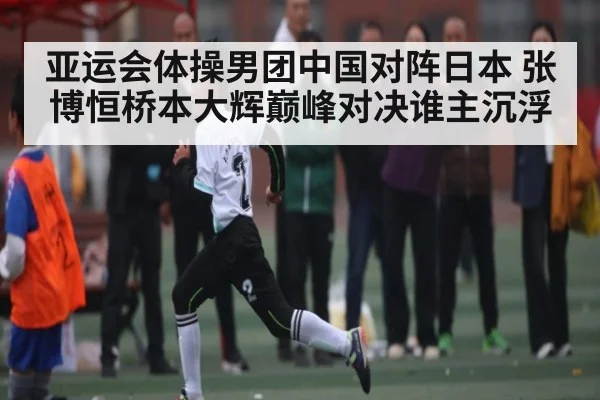 亚运会体操男团中国对阵日本 张博恒桥本大辉巅峰对决谁主沉浮