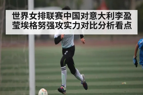 世界女排联赛中国对意大利李盈莹埃格努强攻实力对比分析看点