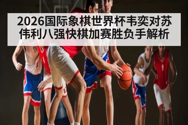 2026国际象棋世界杯韦奕对苏伟利八强快棋加赛胜负手解析