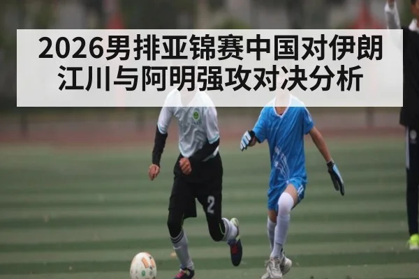 2026男排亚锦赛中国对伊朗江川与阿明强攻对决分析
